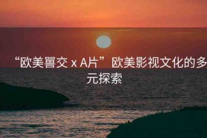 “歐美嘼交ⅹA片”歐美影視文化的多元探索