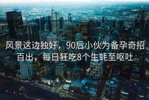 風(fēng)景這邊獨(dú)好，90后小伙為備孕奇招百出，每日狂吃8個(gè)生蠔至嘔吐
