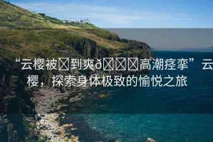“云櫻被?到爽??高潮痙攣”云櫻，探索身體極致的愉悅之旅