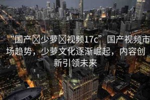 “國產(chǎn)?少蘿?視頻17c”國產(chǎn)視頻市場趨勢，少蘿文化逐漸崛起，內(nèi)容創(chuàng)新引領未來