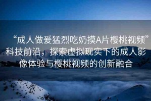 “成人做爰猛烈吃奶摸A片櫻桃視頻”科技前沿，探索虛擬現(xiàn)實(shí)下的成人影像體驗(yàn)與櫻桃視頻的創(chuàng)新融合