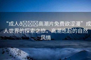 “成人??高潮片免費(fèi)欲澀漫”成人世界的探索之旅，高潮迭起的自然風(fēng)情