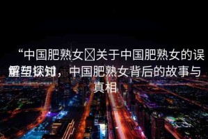 “中國(guó)肥熟女?關(guān)于中國(guó)肥熟女的誤解與探討
重塑認(rèn)知，中國(guó)肥熟女背后的故事與真相