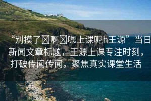 “別摸了?啊?嗯上課呢h王源”當(dāng)日新聞文章標(biāo)題，王源上課專注時(shí)刻，打破傳聞傳聞，聚焦真實(shí)課堂生活