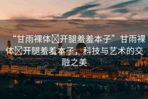 “甘雨裸體?開腿羞羞本子”甘雨裸體?開腿羞羞本子，科技與藝術(shù)的交融之美