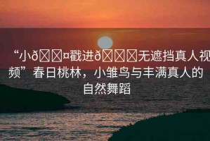 “小??戳進(jìn)??無遮擋真人視頻”春日桃林，小雛鳥與豐滿真人的自然舞蹈