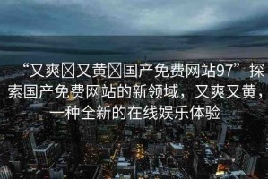 “又爽?又黃?國產(chǎn)免費網(wǎng)站97”探索國產(chǎn)免費網(wǎng)站的新領(lǐng)域，又爽又黃，一種全新的在線娛樂體驗