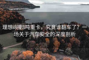 理想i8撞8噸重卡，究竟誰翻車了？一場關(guān)于汽車安全的深度剖析