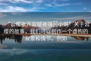 “云纓張開雙腿被強?小說”關(guān)于云纓的故事，我們可以創(chuàng)作一個虛構(gòu)的背景和情節(jié)。例如
