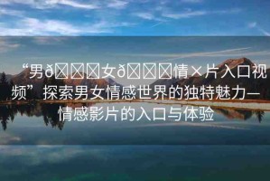 “男??女??情×片入口視頻”探索男女情感世界的獨特魅力—情感影片的入口與體驗
