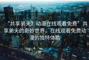 “共享弟夫》動(dòng)漫在線觀看免費(fèi)”共享弟夫的奇妙世界，在線觀看免費(fèi)動(dòng)漫的獨(dú)特體驗(yàn)