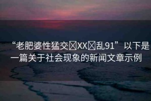 “老肥婆性猛交?XX?亂91”以下是一篇關(guān)于社會現(xiàn)象的新聞文章示例