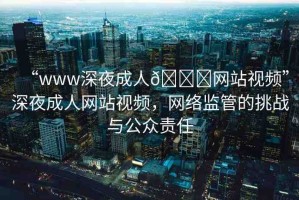 “www深夜成人??網站視頻”深夜成人網站視頻，網絡監(jiān)管的挑戰(zhàn)與公眾責任