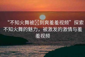 “不知火舞被?到爽羞羞視頻”探索不知火舞的魅力，被激發(fā)的激情與羞羞視頻