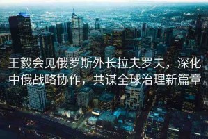 王毅會(huì)見(jiàn)俄羅斯外長(zhǎng)拉夫羅夫，深化中俄戰(zhàn)略協(xié)作，共謀全球治理新篇章
