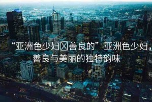 “亞洲色少婦?善良的”亞洲色少婦，善良與美麗的獨(dú)特韻味