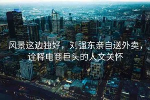 風(fēng)景這邊獨(dú)好，劉強(qiáng)東親自送外賣，詮釋電商巨頭的人文關(guān)懷