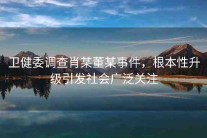 衛(wèi)健委調(diào)查肖某董某事件，根本性升級(jí)引發(fā)社會(huì)廣泛關(guān)注