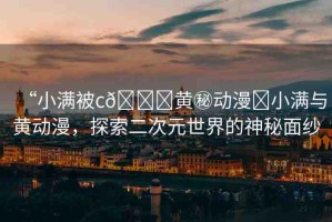 “小滿被c??黃秘動(dòng)漫?小滿與黃動(dòng)漫，探索二次元世界的神秘面紗