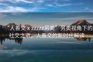 “人善交ⅹzzzzz另類”另類視角下的社交之道，人善交的新時(shí)代解讀