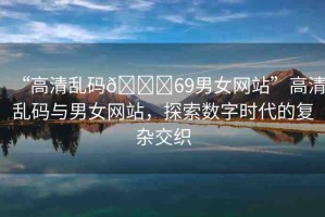 “高清亂碼??69男女網(wǎng)站”高清亂碼與男女網(wǎng)站，探索數(shù)字時(shí)代的復(fù)雜交織