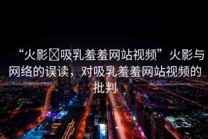 “火影?吸乳羞羞網(wǎng)站視頻”火影與網(wǎng)絡(luò)的誤讀，對吸乳羞羞網(wǎng)站視頻的批判