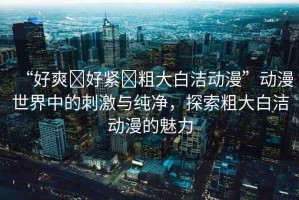 “好爽?好緊?粗大白潔動漫”動漫世界中的刺激與純凈，探索粗大白潔動漫的魅力