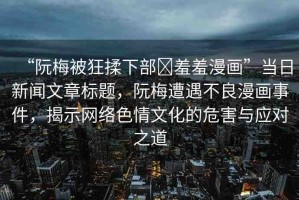 “阮梅被狂揉下部?羞羞漫畫”當(dāng)日新聞文章標(biāo)題，阮梅遭遇不良漫畫事件，揭示網(wǎng)絡(luò)色情文化的危害與應(yīng)對之道