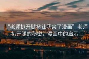 “老師扒開腿秘讓我爽了漫畫”老師扒開腿的秘密，漫畫中的啟示