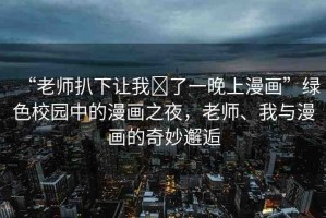 “老師扒下讓我?了一晚上漫畫”綠色校園中的漫畫之夜，老師、我與漫畫的奇妙邂逅
