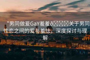 “男同做爰GaY羞羞??關于男同性戀之間的愛與羞怯，深度探討與理解