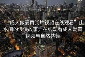 “成人做爰黃?片視頻在線(xiàn)觀看”山水間的浪漫故事，在線(xiàn)觀看成人爰黃視頻與自然共舞