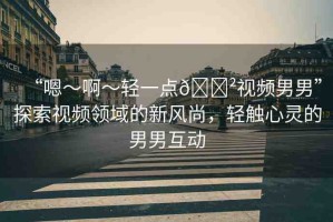 “嗯～啊～輕一點(diǎn)??視頻男男”探索視頻領(lǐng)域的新風(fēng)尚，輕觸心靈的男男互動(dòng)