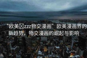 “歐美?zzz物交漫畫”歐美漫畫界的新趨勢，物交漫畫的崛起與影響
