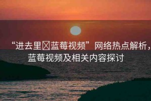 “進去里?藍莓視頻”網(wǎng)絡(luò)熱點解析，藍莓視頻及相關(guān)內(nèi)容探討