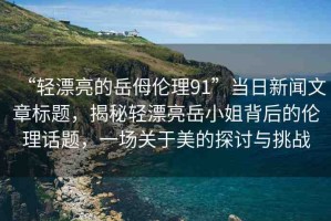 “輕漂亮的岳?倫理91”當(dāng)日新聞文章標(biāo)題，揭秘輕漂亮岳小姐背后的倫理話題，一場(chǎng)關(guān)于美的探討與挑戰(zhàn)