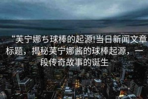 “芙寧娜ち球棒的起源!當(dāng)日新聞文章標(biāo)題，揭秘芙寧娜醬的球棒起源，一段傳奇故事的誕生