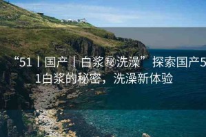 “51丨國產(chǎn)丨白漿秘洗澡”探索國產(chǎn)51白漿的秘密，洗澡新體驗