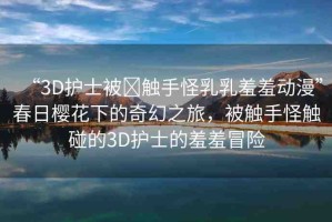 “3D護(hù)士被?觸手怪乳乳羞羞動(dòng)漫”春日櫻花下的奇幻之旅，被觸手怪觸碰的3D護(hù)士的羞羞冒險(xiǎn)