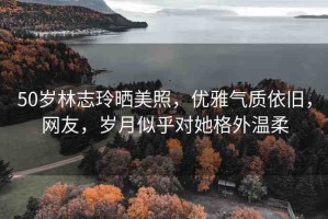 50歲林志玲曬美照，優(yōu)雅氣質(zhì)依舊，網(wǎng)友，歲月似乎對她格外溫柔