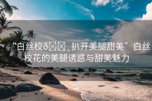 “白絲校??扒開美腿甜美”白絲?；ǖ拿劳日T惑與甜美魅力
