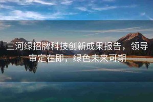三河綠招牌科技創(chuàng)新成果報(bào)告，領(lǐng)導(dǎo)審定在即，綠色未來可期
