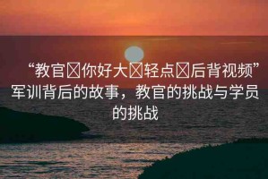 “教官?你好大?輕點?后背視頻”軍訓背后的故事，教官的挑戰(zhàn)與學員的挑戰(zhàn)