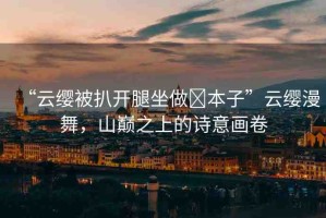 “云纓被扒開腿坐做?本子”云纓漫舞，山巔之上的詩意畫卷