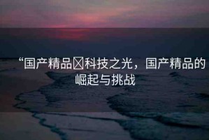 “國(guó)產(chǎn)精品?科技之光，國(guó)產(chǎn)精品的崛起與挑戰(zhàn)