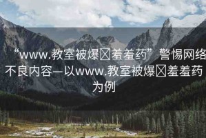 “www.教室被爆?羞羞藥”警惕網(wǎng)絡(luò)不良內(nèi)容—以www.教室被爆?羞羞藥為例