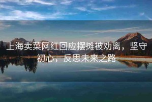 上海賣(mài)菜網(wǎng)紅回應(yīng)擺攤被勸離，堅(jiān)守初心，反思未來(lái)之路