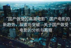 “國產做受?高潮電影”國產電影的新趨勢，探索與突破—關于國產做受電影的分析與觀察