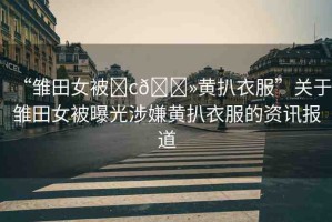 “雛田女被?c??黃扒衣服”關(guān)于雛田女被曝光涉嫌黃扒衣服的資訊報(bào)道
