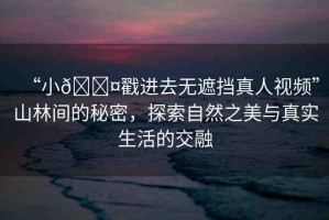 “小??戳進去無遮擋真人視頻”山林間的秘密，探索自然之美與真實生活的交融